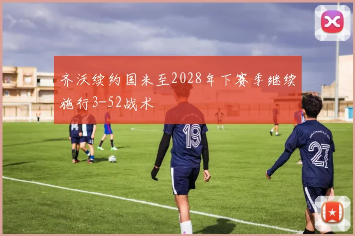 齐沃续约国米至2028年下赛季继续施行3-52战术