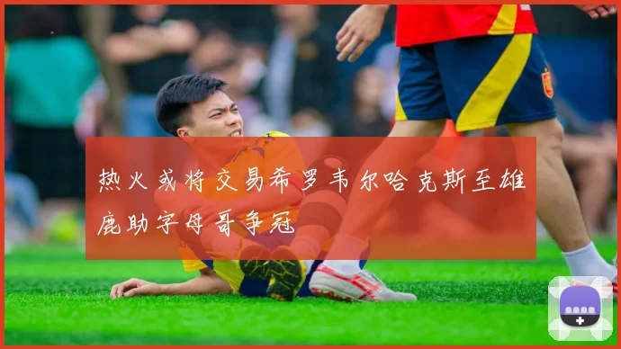 热火或将交易希罗韦尔哈克斯至雄鹿助字母哥争冠