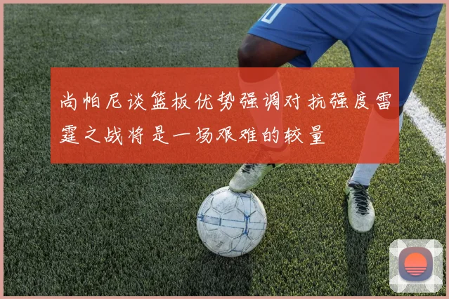 尚帕尼谈篮板优势强调对抗强度雷霆之战将是一场艰难的较量