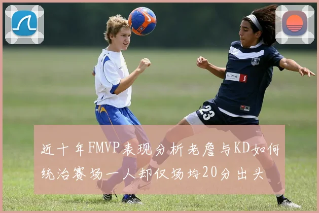 近十年FMVP表现分析老詹与KD如何统治赛场一人却仅场均20分出头