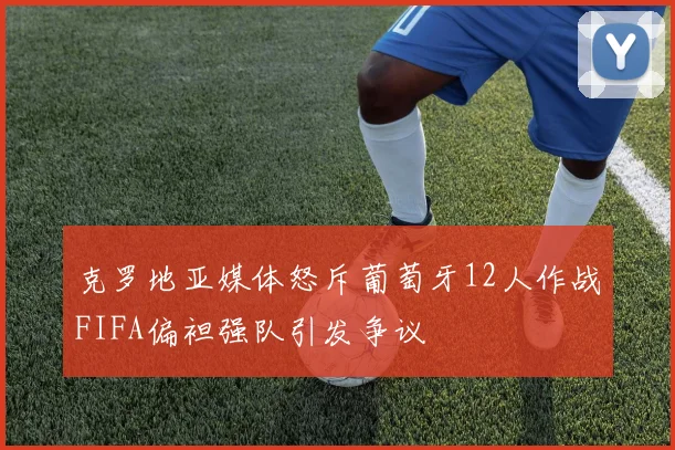 克罗地亚媒体怒斥葡萄牙12人作战FIFA偏袒强队引发争议
