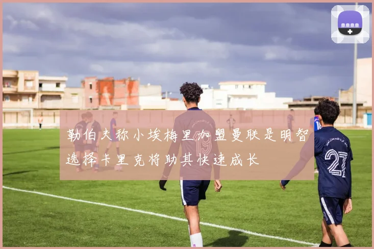 勒伯夫称小埃梅里加盟曼联是明智选择卡里克将助其快速成长
