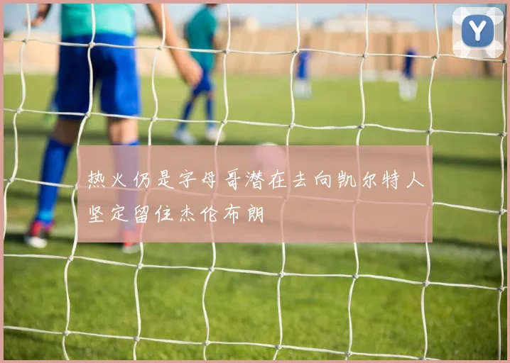 热火仍是字母哥潜在去向凯尔特人坚定留住杰伦布朗