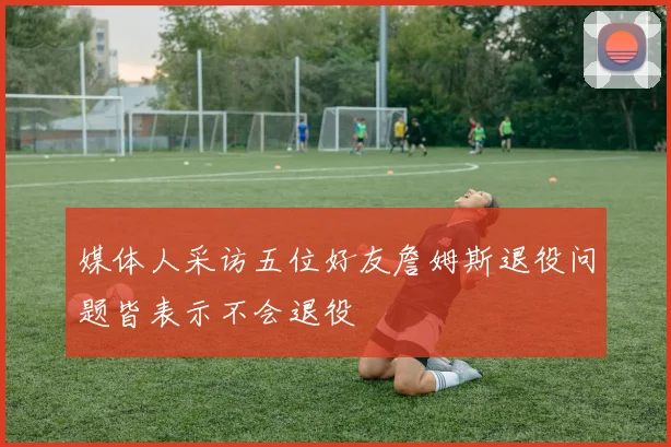 媒体人采访五位好友詹姆斯退役问题皆表示不会退役