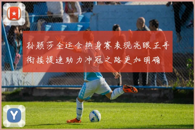 孙颖莎全运会热身赛表现亮眼正手衔接提速助力冲冠之路更加明确