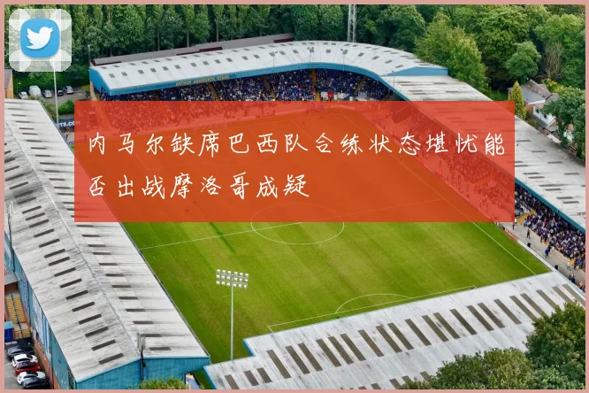 内马尔缺席巴西队合练状态堪忧能否出战摩洛哥成疑