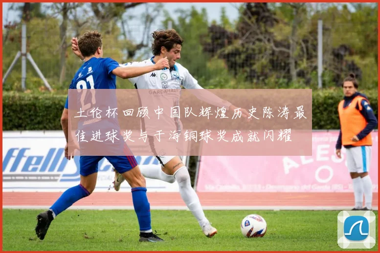 土伦杯回顾中国队辉煌历史陈涛最佳进球奖与于海铜球奖成就闪耀