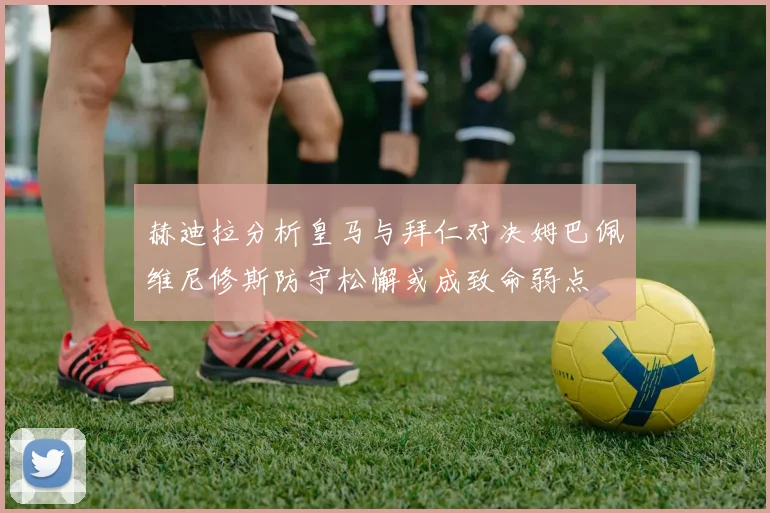赫迪拉分析皇马与拜仁对决姆巴佩维尼修斯防守松懈或成致命弱点
