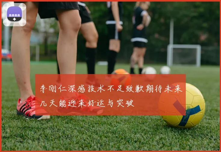 李刚仁深感技术不足致歉期待未来几天能迎来好运与突破