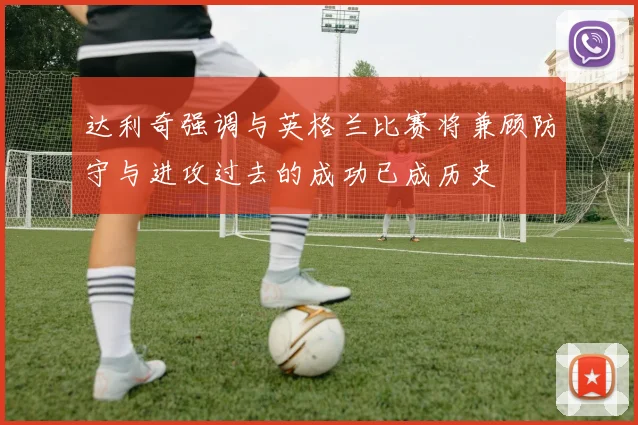 达利奇强调与英格兰比赛将兼顾防守与进攻过去的成功已成历史