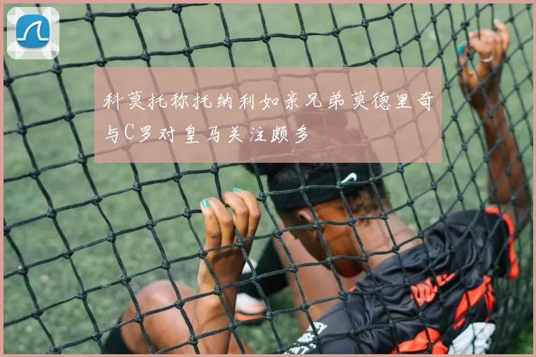 科莫托称托纳利如亲兄弟莫德里奇与C罗对皇马关注颇多