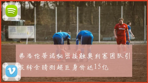 弗洛伦蒂诺秘密接触奥利塞团队引发转会猜测超巨身价达15亿