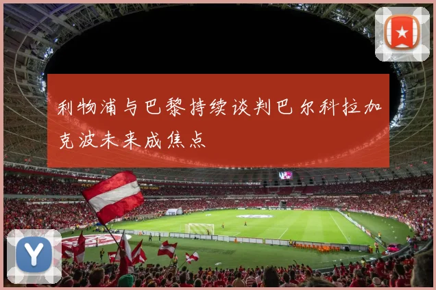 利物浦与巴黎持续谈判巴尔科拉加克波未来成焦点