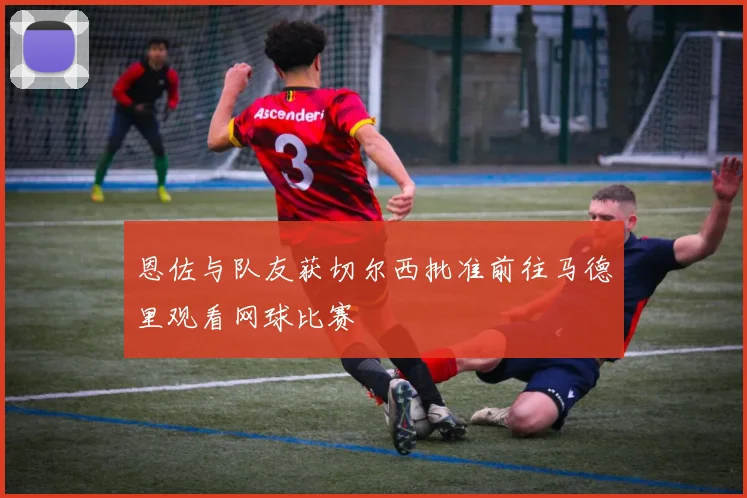 恩佐与队友获切尔西批准前往马德里观看网球比赛