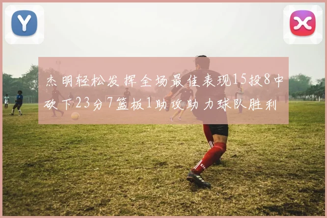 杰明轻松发挥全场最佳表现15投8中砍下23分7篮板1助攻助力球队胜利