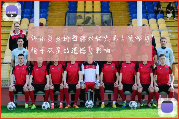 评论员分析图赫尔错失恩古莫哈与枪手双星的遗憾与影响