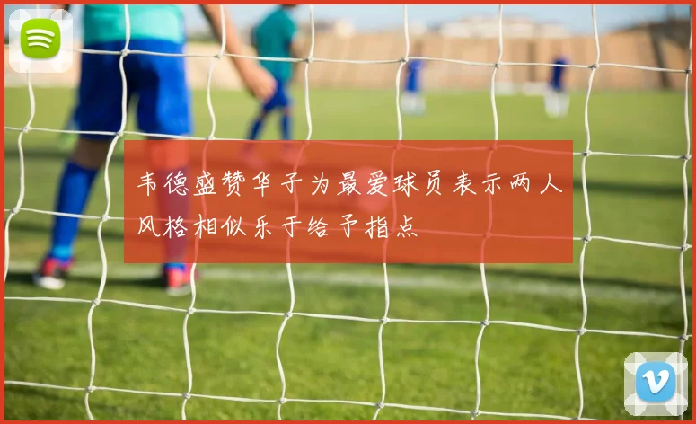韦德盛赞华子为最爱球员表示两人风格相似乐于给予指点