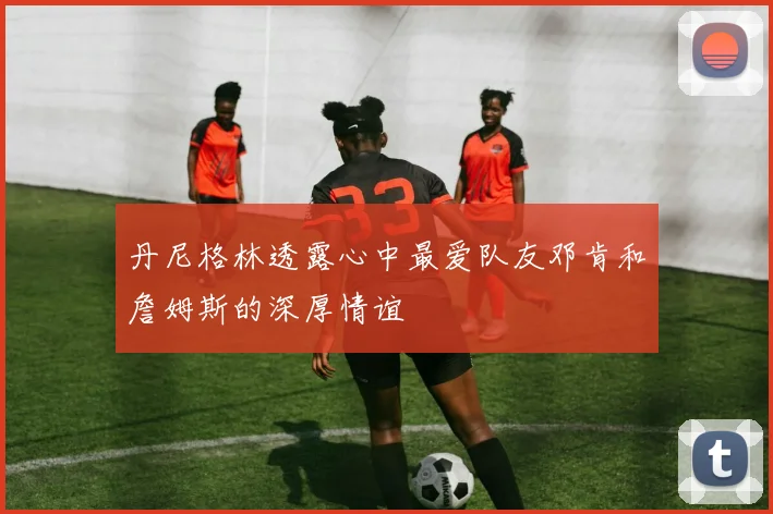 丹尼格林透露心中最爱队友邓肯和詹姆斯的深厚情谊