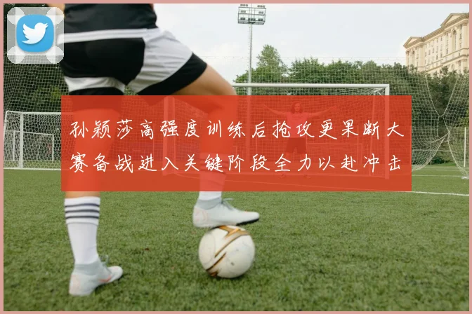 孙颖莎高强度训练后抢攻更果断大赛备战进入关键阶段全力以赴冲击佳绩