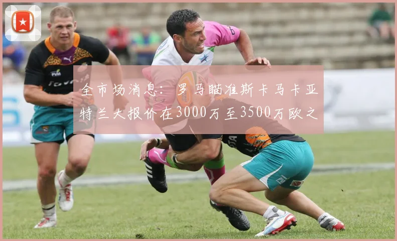 全市场消息：罗马瞄准斯卡马卡亚特兰大报价在3000万至3500万欧之间
