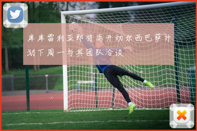 库库雷利亚即将离开切尔西巴萨计划下周一与其团队洽谈