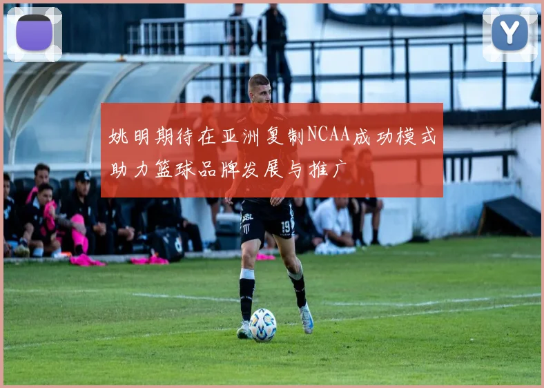 姚明期待在亚洲复制NCAA成功模式助力篮球品牌发展与推广