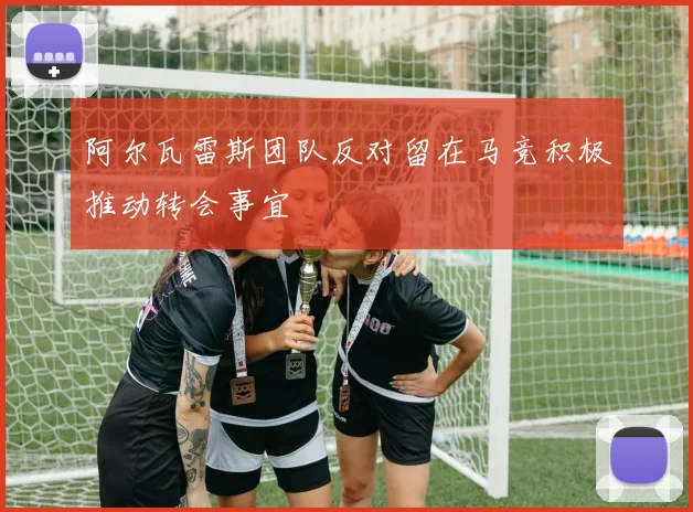 阿尔瓦雷斯团队反对留在马竞积极推动转会事宜