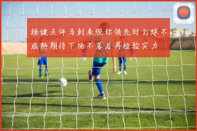 杨健点评马刺表现称领先时打球不成熟期待下场不落后再检验实力