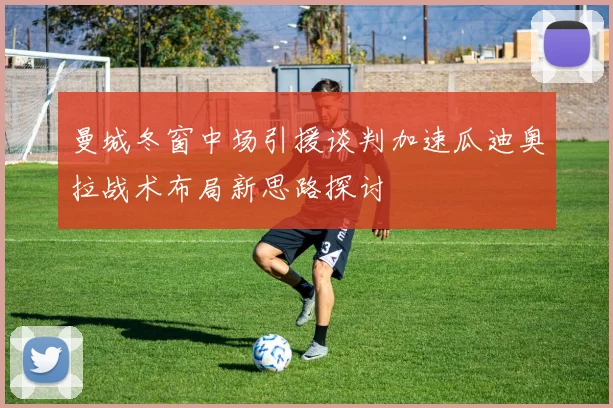 曼城冬窗中场引援谈判加速瓜迪奥拉战术布局新思路探讨