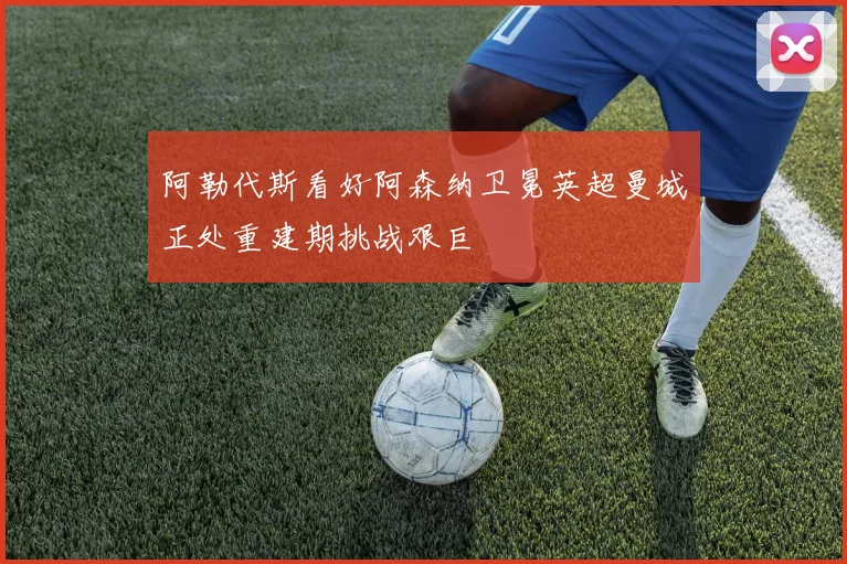 阿勒代斯看好阿森纳卫冕英超曼城正处重建期挑战艰巨