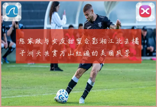 陈家政与女友甜蜜合影湘江北去橘子洲头共赏万山红遍的美丽风景